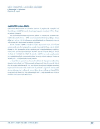 NOTAS ExPLICATIVAS A LOS ESTADOS CONTABLES
Consolidadas y Controlante
(En miles de reales)




GASOduCtO BOLIVIA-BRASIL
El Gasoducto Bolivia-Brasil, en el territorio boliviano, es propiedad de la empresa Gas
Transboliviano S.A. (GTB), teniendo Gaspetro participación minoritaria (11%) en el capi-
tal de dicha Compañía.
    Para la construcción del trecho boliviano, se firmó un contrato con Yacimientos Pe-
trolíferos Fiscales Bolivianos – YPFB, posteriormente transferido para GTB, por destajo
global (turn key), por US$ 350 millones, que se está liquidando en 12 años, desde enero de
2000, a través de la prestación de servicios de transporte.
    Al 31 de diciembre de 2008, el saldo de los derechos al suministro futuro, por cuenta del
costo incurrido en la obra, hasta esa fecha, sumado el interés del 10,7% a.a., es de R$ 560.369
(R$ 506.239 al 31 de diciembre de 2007), siendo R$ 416.745 clasificados en el activo no co-
rriente como adelanto a proveedores (R$ 396.781 al 31 de diciembre de 2007) que incluye
el valor de R$ 141.530 (R$ 111.143 al 31 de diciembre de 2007) relacionado a la adquisición
anticipada del derecho de transporte 6 millones de metros cúbicos de gas por el plazo de
40 años (TCO – “Transportation Capacity Option”).
    La titularidad del gasoducto en el tramo brasileño es de Transportadora Brasileira
Gasoduto Bolivia-Brasil S.A. (TBG), controlada de Gaspetro. Al 31 de diciembre de 2008, el
total de créditos de Petrobras con TBG, relacionados con la gestión, traspaso de costos y
financiaciones vinculadas con la construcción del gasoducto y adquisición anticipada del
derecho de transportar 6 millones de metros cúbicos de gas a lo largo de 40 años (TCO),
era de R$ 907.862 (R$ 875.134 al 31 de diciembre de 2007), y está clasificado en el activo no
corriente, como cuentas por cobrar, netas.




A N Á L I S I S F I N A N C I E R O y E S tA d O S C O N tA B L E S 2 0 0 8
                                                                                                  67
 