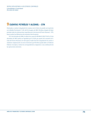 NOTAS ExPLICATIVAS A LOS ESTADOS CONTABLES
Consolidadas y Controlante
(En miles de reales)




9 CuENtAS PEtRóLEO y ALCOhOL – StN
Destinadas a concluir la liquidación de cuentas con la Unión, de acuerdo con lo previsto
en la Medida Provisional n° 2.181, del 24 de agosto de 2001, Petrobras, después de haber
prestado todas las informaciones requeridas por la Secretaria del Tesoro Nacional – STN,
busca resolver las diferencias aún existentes entre las partes.
    Al 31 de diciembre de 2008, el saldo de la cuenta de R$ 809.673 (R$ 797.851 al 31 de
diciembre de 2007) podrá ser liquidado por la Unión por medio de la emisión de tí-
tulos del Tesoro Nacional, de valor igual al saldo final de la liquidación de cuentas o
mediante compensación con otros montantes que Petrobras pueda deber al Gobierno
Federal, en la época, incluso los correspondientes a impuestos o una combinación de
las operaciones anteriores.




A N Á L I S I S F I N A N C I E R O y E S tA d O S C O N tA B L E S 2 0 0 8
                                                                                           75
 