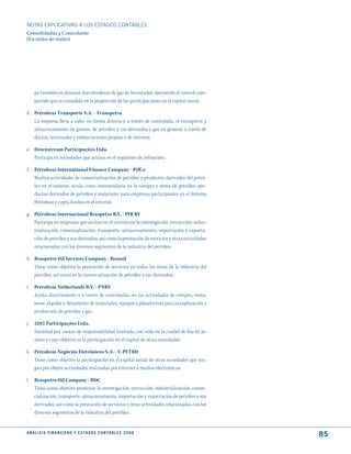 NOTAS ExPLICATIVAS A LOS ESTADOS CONTABLES
Consolidadas y Controlante
(En miles de reales)




     pa también en diversas distribuidoras de gas de los estados, ejerciendo el control com-
     partido que se consolida en la proporción de las participaciones en el capital social.

d. Petrobras Transporte S.A. - Transpetro
   La empresa lleva a cabo, en forma directa o a través de controlada, el transporte y
   almacenamiento de granos, de petróleo y sus derivados y gas en general, a través de
   ductos, terminales y embarcaciones propias o de terceros.

e. Downstream Participações Ltda.
   Participa en sociedades que actúan en el segmento de refinación.

f. Petrobras International Finance Company - PifCo
   Realiza actividades de comercialización de petróleo y productos derivados del petró-
   leo en el exterior, actúa como intermediaria en la compra y venta de petróleo, pro-
   ductos derivados de petróleo y materiales para empresas participantes en el Sistema
   Petrobras y capta fondos en el exterior.

g. Petrobras Internacional Braspetro B.V. - PIB BV
   Participa en empresas que actúan en el exterior en la investigación, extracción, indus-
   trialización, comercialización, transporte, almacenamiento, importación y exporta-
   ción de petróleo y sus derivados, así como la prestación de servicios y otras actividades
   relacionadas con los diversos segmentos de la industria del petróleo.

h. Braspetro Oil Services Company - Brasoil
   Tiene como objetivo la prestación de servicios en todas las áreas de la industria del
   petróleo, así como en la comercialización de petróleo y sus derivados.

i. Petrobras Netherlands B.V. - PNBV
   Actúa, directamente o a través de controladas, en las actividades de compra, venta,
   lease, alquiler o fletamento de materiales, equipos y plataformas para la exploración y
   producción de petróleo y gas.

j.   5283 Participações Ltda.
     Sociedad por cuotas de responsabilidad limitada, con sede en la ciudad de Rio de Ja-
     neiro y cuyo objetivo es la participación en el capital de otras sociedades.

k. Petrobras Negócios Eletrônicos S.A. - E-PETRO
   Tiene como objetivo la participación en el capital social de otras sociedades que ten-
   gan por objeto actividades realizadas por Internet o medios electrónicos.

l. Braspetro Oil Company - BOC
   Tiene como objetivo promover la investigación, extracción, industrialización, comer-
   cialización, transporte, almacenamiento, importación y exportación de petróleo y sus
   derivados, así como la prestación de servicios y otras actividades relacionadas con los
   diversos segmentos de la industria del petróleo.


A N Á L I S I S F I N A N C I E R O y E S tA d O S C O N tA B L E S 2 0 0 8
                                                                                               85
 