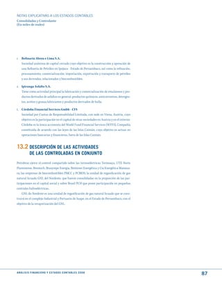 NOTAS ExPLICATIVAS A LOS ESTADOS CONTABLES
Consolidadas y Controlante
(En miles de reales)




r. Refinaria Abreu e Lima S.A.
   Sociedad anónima de capital cerrado cuyo objetivo es la construcción y operación de
   una Refinería de Petróleo en Ipojuca - Estado de Pernambuco, así como la refinación,
   procesamiento, comercialización, importación, exportación y transporte de petróleo
   y sus derivados, relacionados y biocombustibles.

s. Ipiranga Asfalto S.A.
   Tiene como actividad principal la fabricación y comercialización de emulsiones y pro-
   ductos derivados de asfaltos en general, productos químicos, anticorrosivos, detergen-
   tes, aceites y grasas lubricantes y productos derivados de hulla.

t. Córdoba Financial Services Gmbh - CFS
   Sociedad por Cuotas de Responsabilidad Limitada, con sede en Viena, Austria, cuyo
   objetivo es la participación en el capital de otras sociedades en Austria y en el exterior.
   Córdoba es la única accionista del World Fund Financial Services (WFFS), Compañía
   constituida de acuerdo con las leyes de las Islas Caimán, cuyo objetivo es actuar en
   operaciones bancarias y financieras, fuera de las Islas Caimán.


13.2 dESCRIPCIóN dE LAS ACtIVIdAdES
             dE LAS CONtROLAdAS EN CONjuNtO
Petrobras ejerce el control compartido sobre las termoeléctricas Termoaçu, UTE Norte
Fluminense, Brentech, Brasympe Energia, Breitener Energética y Cia Energética Manaua-
ra; las empresas de biocombustibles PMCC y PCBIOS; la unidad de regasificación de gas
natural licuado GNL del Nordeste, que fueron consolidadas en la proporción de las par-
ticipaciones en el capital social y sobre Brasil PCH que posee participación en pequeñas
centrales hidroeléctricas.
     GNL do Nordeste es una unidad de regasificación de gas natural licuado que se cons-
truirá en el complejo Industrial y Portuario de Suape, en el Estado de Pernambuco, con el
objetivo de la revaporización del GNL.




A N Á L I S I S F I N A N C I E R O y E S tA d O S C O N tA B L E S 2 0 0 8
                                                                                                 87
 