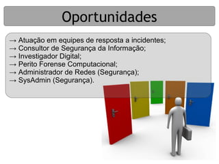 Oportunidades
→ Atuação em equipes de resposta a incidentes;
→ Consultor de Segurança da Informação;
→ Investigador Digital;
→ Perito Forense Computacional;
→ Administrador de Redes (Segurança);
→ SysAdmin (Segurança).
 