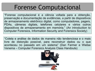 Forense Computacional
“Forense computacional é a ciência voltada para a obtenção,
preservação e documentação de evidências, a partir de dispositivos
de armazenamento eletrônico digital, como computadores, pagers,
PDAs, câmeras digitais, telefones celulares e vários outros
dispositivos de armazenamento em memória.” (An introduction to
Computer Forensics, Information Security and Forensics Society)

“Coleta e análise de dados de maneira não tendenciosa e o mais
livre de distorção possível, para reconstruir dados ou o que
aconteceu no passado em um sistema” (Dan Farmer e Wietse
Venema – Computer Forensics Analysis Class Handouts)
 