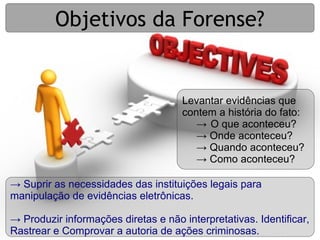 Objetivos da Forense?


                                     Levantar evidências que
                                     contem a história do fato:
                                        → O que aconteceu?
                                        → Onde aconteceu?
                                        → Quando aconteceu?
                                        → Como aconteceu?

→ Suprir as necessidades das instituições legais para
manipulação de evidências eletrônicas.

→ Produzir informações diretas e não interpretativas. Identificar,
Rastrear e Comprovar a autoria de ações criminosas.
 