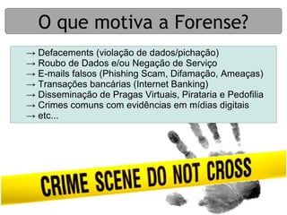 O que motiva a Forense?
→ Defacements (violação de dados/pichação)
→ Roubo de Dados e/ou Negação de Serviço
→ E-mails falsos (Phishing Scam, Difamação, Ameaças)
→ Transações bancárias (Internet Banking)
→ Disseminação de Pragas Virtuais, Pirataria e Pedofilia
→ Crimes comuns com evidências em mídias digitais
→ etc...
 