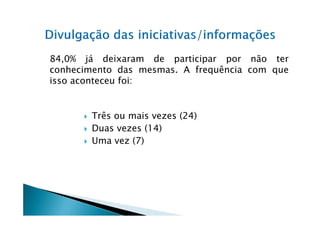 84,0% já deixaram de participar por não ter
conhecimento das mesmas. A frequência com que
isso aconteceu foi:


       Três ou mais vezes (24)
       Duas vezes (14)
       Uma vez (7)
 