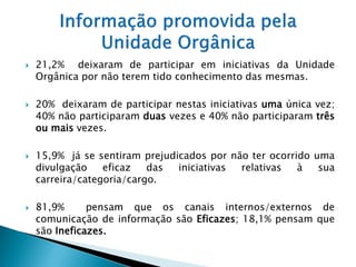    21,2% deixaram de participar em iniciativas da Unidade
    Orgânica por não terem tido conhecimento das mesmas.

   20% deixaram de participar nestas iniciativas uma única vez;
    40% não participaram duas vezes e 40% não participaram três
    ou mais vezes.

   15,9% já se sentiram prejudicados por não ter ocorrido uma
    divulgação    eficaz   das  iniciativas relativas   à   sua
    carreira/categoria/cargo.

   81,9%      pensam que os canais internos/externos de
    comunicação de informação são Eficazes; 18,1% pensam que
    são Ineficazes.
 