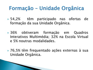    54,2%    têm participado nas ofertas de
    formação da sua Unidade Orgânica.

   36% obtiveram formação em Quadros
    Interativos Multimédia; 32% na Escola Virtual
    e 5% noutras modalidades.

   76,5% têm frequentado ações externas à sua
    Unidade Orgânica.
 