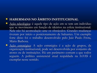 HABERMANS NO ÂMBITO INSTITUCIONALHABERMANS NO ÂMBITO INSTITUCIONAL
 Ação teleológicaAção teleológica: é aquele tipo de ação em se tem um indivíduo: é aquele tipo de ação em se tem um indivíduo
que se movimento em função de ideários na esfera institucional.que se movimento em função de ideários na esfera institucional.
Nele não há acomodação ante os obstáculos. Grandes mudançasNele não há acomodação ante os obstáculos. Grandes mudanças
tiveram por início o posicionamento de baluartes. Um exemplotiveram por início o posicionamento de baluartes. Um exemplo
forte disso foi o trabalho desenvolvido pelo Juiz Paulo Frota,forte disso foi o trabalho desenvolvido pelo Juiz Paulo Frota,
Mário Barbosa.Mário Barbosa.
 Ação estratégicaAção estratégica: A ação estratégica é a ação de grupos, da: A ação estratégica é a ação de grupos, da
organização institucional, pode ser desenvolvida por conjunto deorganização institucional, pode ser desenvolvida por conjunto de
atores ou de instituições. Há um parâmetro comum a que todosatores ou de instituições. Há um parâmetro comum a que todos
seguem. A política assistencial atual respaldada na LOAS éseguem. A política assistencial atual respaldada na LOAS é
exemplar nesse sentido.exemplar nesse sentido.
 