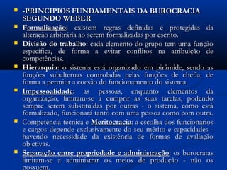 -PRINCIPIOS FUNDAMENTAIS DA BUROCRACIA-PRINCIPIOS FUNDAMENTAIS DA BUROCRACIA
SEGUNDO WEBERSEGUNDO WEBER
 FFormalizaçãoormalização:: existem regras definidas e protegidas daexistem regras definidas e protegidas da
alteração arbitrária ao serem formalizadas por escrito.alteração arbitrária ao serem formalizadas por escrito.
 Divisão do trabalhoDivisão do trabalho: cada elemento do grupo tem uma função: cada elemento do grupo tem uma função
específica, de forma a evitar conflitos na atribuição deespecífica, de forma a evitar conflitos na atribuição de
competências.competências.
 HierarquiaHierarquia: o sistema está organizado em pirâmide, sendo as: o sistema está organizado em pirâmide, sendo as
funções subalternas controladas pelas funções de chefia, defunções subalternas controladas pelas funções de chefia, de
forma a permitir a coesão do funcionamento do sistema.forma a permitir a coesão do funcionamento do sistema.
 ImpessoalidadeImpessoalidade: as pessoas, enquanto elementos da: as pessoas, enquanto elementos da
organização, limitam-se a cumprir as suas tarefas, podendoorganização, limitam-se a cumprir as suas tarefas, podendo
sempre serem substituídas por outras - o sistema, como estásempre serem substituídas por outras - o sistema, como está
formalizado, funcionará tanto com uma pessoa como com outra.formalizado, funcionará tanto com uma pessoa como com outra.
 Competência técnica eCompetência técnica e MeritocraciaMeritocracia: a escolha dos funcionários: a escolha dos funcionários
e cargos depende exclusivamente do seu mérito e capacidades -e cargos depende exclusivamente do seu mérito e capacidades -
havendo necessidade da existência de formas de avaliaçãohavendo necessidade da existência de formas de avaliação
objetivas.objetivas.
 Separação entre propriedade e administraçãoSeparação entre propriedade e administração: os burocratas: os burocratas
limitam-se a administrar os meios de produção - não oslimitam-se a administrar os meios de produção - não os
possuem.possuem.
 