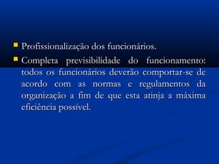  Profissionalização dos funcionários.Profissionalização dos funcionários.
 Completa previsibilidade do funcionamento:Completa previsibilidade do funcionamento:
todos os funcionários deverão comportar-se detodos os funcionários deverão comportar-se de
acordo com as normas e regulamentos daacordo com as normas e regulamentos da
organização a fim de que esta atinja a máximaorganização a fim de que esta atinja a máxima
eficiência possível.eficiência possível.
 