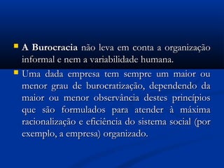  A BurocraciaA Burocracia não leva em conta a organizaçãonão leva em conta a organização
informal e nem a variabilidade humana.informal e nem a variabilidade humana.
 Uma dada empresa tem sempre um maior ouUma dada empresa tem sempre um maior ou
menor grau de burocratização, dependendo damenor grau de burocratização, dependendo da
maior ou menor observância destes princípiosmaior ou menor observância destes princípios
que são formulados para atender à máximaque são formulados para atender à máxima
racionalização e eficiência do sistema social (porracionalização e eficiência do sistema social (por
exemplo, a empresa) organizado.exemplo, a empresa) organizado.
 
