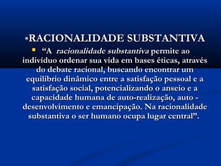**RACIONALIDADE SUBSTANTIVARACIONALIDADE SUBSTANTIVA
 ““AA racionalidade substantivaracionalidade substantiva permite aopermite ao
indivíduo ordenar sua vida em bases éticas, atravésindivíduo ordenar sua vida em bases éticas, através
do debate racional, buscando encontrar umdo debate racional, buscando encontrar um
equilíbrio dinâmico entre a satisfação pessoal e aequilíbrio dinâmico entre a satisfação pessoal e a
satisfação social, potencializando o anseio e asatisfação social, potencializando o anseio e a
capacidade humana de auto-realização, auto -capacidade humana de auto-realização, auto -
desenvolvimento e emancipação. Na racionalidadedesenvolvimento e emancipação. Na racionalidade
substantiva o ser humano ocupa lugar central”.substantiva o ser humano ocupa lugar central”.
 