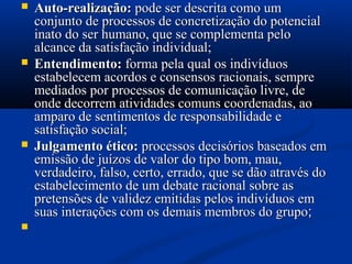  Auto-realização:Auto-realização: pode ser descrita como umpode ser descrita como um
conjunto de processos de concretização do potencialconjunto de processos de concretização do potencial
inato do ser humano, que se complementa peloinato do ser humano, que se complementa pelo
alcance da satisfação individual;alcance da satisfação individual;
 Entendimento:Entendimento: forma pela qual os indivíduosforma pela qual os indivíduos
estabelecem acordos e consensos racionais, sempreestabelecem acordos e consensos racionais, sempre
mediados por processos de comunicação livre, demediados por processos de comunicação livre, de
onde decorrem atividades comuns coordenadas, aoonde decorrem atividades comuns coordenadas, ao
amparo de sentimentos de responsabilidade eamparo de sentimentos de responsabilidade e
satisfação social;satisfação social;
 Julgamento ético:Julgamento ético: processos decisórios baseados emprocessos decisórios baseados em
emissão de juízos de valor do tipo bom, mau,emissão de juízos de valor do tipo bom, mau,
verdadeiro, falso, certo, errado, que se dão através doverdadeiro, falso, certo, errado, que se dão através do
estabelecimento de um debate racional sobre asestabelecimento de um debate racional sobre as
pretensões de validez emitidas pelos indivíduos empretensões de validez emitidas pelos indivíduos em
suas interações com os demais membros do gruposuas interações com os demais membros do grupo;;

 