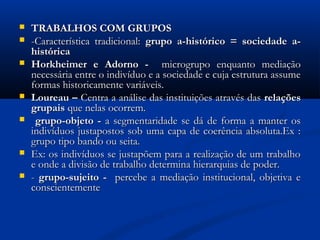  TRABALHOS COM GRUPOSTRABALHOS COM GRUPOS
 -Característica tradicional:-Característica tradicional: grupo a-histórico = sociedade a-grupo a-histórico = sociedade a-
históricahistórica
 Horkheimer e Adorno -Horkheimer e Adorno - microgrupo enquanto mediaçãomicrogrupo enquanto mediação
necessária entre o indivíduo e a sociedade e cuja estrutura assumenecessária entre o indivíduo e a sociedade e cuja estrutura assume
formas historicamente variáveis.formas historicamente variáveis.
 Loureau –Loureau – Centra a análise das instituições através dasCentra a análise das instituições através das relaçõesrelações
grupaisgrupais que nelas ocorrem.que nelas ocorrem.
 grupo-objeto -grupo-objeto - a segmentaridade se dá de forma a manter osa segmentaridade se dá de forma a manter os
indivíduos justapostos sob uma capa de coerência absoluta.Ex :indivíduos justapostos sob uma capa de coerência absoluta.Ex :
grupo tipo bando ou seita.grupo tipo bando ou seita.
 Ex: os indivíduos se justapõem para a realização de um trabalhoEx: os indivíduos se justapõem para a realização de um trabalho
e onde a divisão de trabalho determina hierarquias de poder.e onde a divisão de trabalho determina hierarquias de poder.
 -- grupo-sujeito -grupo-sujeito - percebe a mediação institucional, objetiva epercebe a mediação institucional, objetiva e
conscientementeconscientemente
 