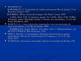  REFERÊNCIASREFERÊNCIAS
BAREMBLITT, G. Compêndio de Análise institucional. Rio de Janeiro: 3ª ed.BAREMBLITT, G. Compêndio de Análise institucional. Rio de Janeiro: 3ª ed.
Rosa dos Tempos, 1996.Rosa dos Tempos, 1996.
BOURDIEU, Pierre. Teoria dos Campos. São Paulo. Cortez. 1999BOURDIEU, Pierre. Teoria dos Campos. São Paulo. Cortez. 1999
LANE, Silvia T.M. O processo grupal, In: LANE, Silvia T.M; CODO,LANE, Silvia T.M. O processo grupal, In: LANE, Silvia T.M; CODO,
Wanderley (orgs). Psicologia Social: o homem em movimento. 13 ed. SãoWanderley (orgs). Psicologia Social: o homem em movimento. 13 ed. São
Paulo: Brasiliense, 2001.Paulo: Brasiliense, 2001.
 RAMOS A. G.RAMOS A. G. AA nova ciência das organizações: uma reconceituação danova ciência das organizações: uma reconceituação da
riqueza das nações. 2. ed. Rio de Janeiro. 1989riqueza das nações. 2. ed. Rio de Janeiro. 1989
RODRIGUES, Ângela Ribeiro. Um olhar sobre o Institucionalismo. In:RODRIGUES, Ângela Ribeiro. Um olhar sobre o Institucionalismo. In:
REVISTA PSIQUE. Belo Horizonte. 1996REVISTA PSIQUE. Belo Horizonte. 1996
 SERVA, Maurício .A racionalidade substantiva demonstrada na práticaSERVA, Maurício .A racionalidade substantiva demonstrada na prática
administrativa.administrativa. Revista de Administração de Empresas. v. 37, n. 02. SãoRevista de Administração de Empresas. v. 37, n. 02. São
Paulo. FGV.Paulo. FGV.
 WEBER Max.WEBER Max. Economia e SociedadeEconomia e Sociedade ..Editora Universitária de Brasília. 1991Editora Universitária de Brasília. 1991
 