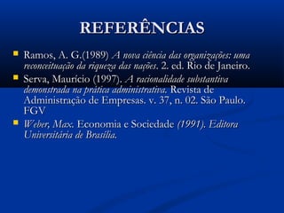 REFERÊNCIASREFERÊNCIAS
 Ramos, A. G.(1989)Ramos, A. G.(1989) A nova ciência das organizações: umaA nova ciência das organizações: uma
reconceituação da riqueza das naçõesreconceituação da riqueza das nações. 2. ed. Rio de Janeiro.. 2. ed. Rio de Janeiro.
 Serva, Maurício (1997).Serva, Maurício (1997). A racionalidade substantivaA racionalidade substantiva
demonstrada na prática administrativa.demonstrada na prática administrativa. Revista deRevista de
Administração de Empresas. v. 37, n. 02. São Paulo.Administração de Empresas. v. 37, n. 02. São Paulo.
FGVFGV
 Weber, Max.Weber, Max. Economia e SociedadeEconomia e Sociedade (1991). Editora(1991). Editora
Universitária de Brasília.Universitária de Brasília.
 