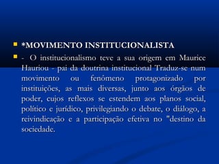  *MOVIMENTO INSTITUCIONALISTA*MOVIMENTO INSTITUCIONALISTA
 -  O-  O institucionalismo teve a sua origem em Mauriceinstitucionalismo teve a sua origem em Maurice
Hauriou - pai da doutrina institucional Traduz-se numHauriou - pai da doutrina institucional Traduz-se num
movimento ou fenômeno protagonizado pormovimento ou fenômeno protagonizado por
instituições, as mais diversas, junto aos órgãos deinstituições, as mais diversas, junto aos órgãos de
poder, cujos reflexos se estendem aos planos social,poder, cujos reflexos se estendem aos planos social,
político e jurídico, privilegiando o debate, o diálogo, apolítico e jurídico, privilegiando o debate, o diálogo, a
reivindicação e a participação efetiva no "destino dareivindicação e a participação efetiva no "destino da
sociedade.sociedade.
 