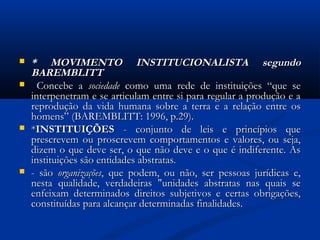  * MOVIMENTO INSTITUCIONALISTA segundo* MOVIMENTO INSTITUCIONALISTA segundo
BAREMBLITTBAREMBLITT
 Concebe aConcebe a sociedadesociedade como uma rede de instituições “que secomo uma rede de instituições “que se
interpenetram e se articulam entre si para regular a produção e ainterpenetram e se articulam entre si para regular a produção e a
reprodução da vida humana sobre a terra e a relação entre osreprodução da vida humana sobre a terra e a relação entre os
homens” (BAREMBLITT: 1996, p.29).homens” (BAREMBLITT: 1996, p.29).
 **INSTITUIÇÕESINSTITUIÇÕES - conjunto de leis e princípios que- conjunto de leis e princípios que
prescrevem ou proscrevem comportamentos e valores, ou seja,prescrevem ou proscrevem comportamentos e valores, ou seja,
dizem o que deve ser, o que não deve e o que é indiferente. Asdizem o que deve ser, o que não deve e o que é indiferente. As
instituições são entidades abstratas.instituições são entidades abstratas.
 - são- são organizaçõesorganizações, que podem, ou não, ser pessoas jurídicas e,, que podem, ou não, ser pessoas jurídicas e,
nesta qualidade, verdadeiras "unidades abstratas nas quais senesta qualidade, verdadeiras "unidades abstratas nas quais se
enfeixam determinados direitos subjetivos e certas obrigações,enfeixam determinados direitos subjetivos e certas obrigações,
constituídas para alcançar determinadas finalidades.constituídas para alcançar determinadas finalidades.
 