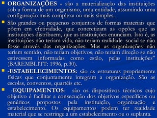  ORGANIZAÇÕES -ORGANIZAÇÕES - são a materialização das instituiçõessão a materialização das instituições
sob a forma de um organismo, uma entidade, assumindo umasob a forma de um organismo, uma entidade, assumindo uma
configuração mais complexa ou mais simples.configuração mais complexa ou mais simples.
 São grandes ou pequenos conjuntos de formas materiais queSão grandes ou pequenos conjuntos de formas materiais que
põem em efetividade, que concretizam as opções que aspõem em efetividade, que concretizam as opções que as
instituições distribuem, que as instituições enunciam. Isto é, asinstituições distribuem, que as instituições enunciam. Isto é, as
instituições não teriam vida, não teriam realidade social se nãoinstituições não teriam vida, não teriam realidade social se não
fosse através das organizações. Mas as organizações nãofosse através das organizações. Mas as organizações não
teriam sentido, não teriam objetivos, não teriam direção se nãoteriam sentido, não teriam objetivos, não teriam direção se não
estivessem informadas como estão, pelas instituições”estivessem informadas como estão, pelas instituições”
(BAREMBLITT: 1996, p.30).(BAREMBLITT: 1996, p.30).
 -ESTABELECIMENTOS:-ESTABELECIMENTOS: são as estruturas propriamentesão as estruturas propriamente
físicas que conjuntamente integram a organização. São asfísicas que conjuntamente integram a organização. São as
escolas, conventos, quartéis etc.escolas, conventos, quartéis etc.
 --EQUIPAMENTOSEQUIPAMENTOS-- são os dispositivos técnicos cujosão os dispositivos técnicos cujo
objetivo é facilitar a consecução dos objetivos específicos ouobjetivo é facilitar a consecução dos objetivos específicos ou
genéricos propostos pela instituição, organização egenéricos propostos pela instituição, organização e
estabelecimento. Os equipamentos podem ter realidadeestabelecimento. Os equipamentos podem ter realidade
material que se restringe a um estabelecimento ou o suplanta.material que se restringe a um estabelecimento ou o suplanta.
 
