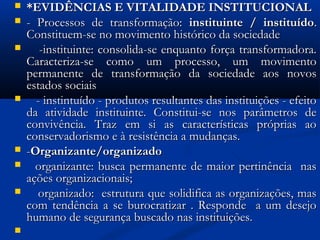  *EVIDÊNCIAS E VITALIDADE INSTITUCIONAL*EVIDÊNCIAS E VITALIDADE INSTITUCIONAL
 - Processos de transformação:- Processos de transformação: instituinte / instituídoinstituinte / instituído..
Constituem-se no movimento histórico da sociedadeConstituem-se no movimento histórico da sociedade
 -instituinte: consolida-se enquanto força transformadora.-instituinte: consolida-se enquanto força transformadora.
Caracteriza-se como um processo, um movimentoCaracteriza-se como um processo, um movimento
permanente de transformação da sociedade aos novospermanente de transformação da sociedade aos novos
estados sociaisestados sociais
 - instintuído - produtos resultantes das instituições - efeito- instintuído - produtos resultantes das instituições - efeito
da atividade instituinte. Constitui-se nos parâmetros deda atividade instituinte. Constitui-se nos parâmetros de
convivência. Traz em si as características próprias aoconvivência. Traz em si as características próprias ao
conservadorismo e à resistência a mudanças.conservadorismo e à resistência a mudanças.
 --Organizante/organizadoOrganizante/organizado
 organizante: busca permanente de maior pertinência nasorganizante: busca permanente de maior pertinência nas
ações organizacionais;ações organizacionais;
 organizado: estrutura que solidifica as organizações, masorganizado: estrutura que solidifica as organizações, mas
com tendência a se burocratizar . Responde a um desejocom tendência a se burocratizar . Responde a um desejo
humano de segurança buscado nas instituições.humano de segurança buscado nas instituições.

 
