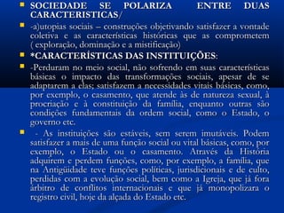  SOCIEDADE SE POLARIZA ENTRE DUASSOCIEDADE SE POLARIZA ENTRE DUAS
CARACTERISTICASCARACTERISTICAS//
 -a)utopias sociais – construções objetivando satisfazer a vontade-a)utopias sociais – construções objetivando satisfazer a vontade
coletiva e as características históricas que as comprometemcoletiva e as características históricas que as comprometem
( exploração, dominação e a mistificação)( exploração, dominação e a mistificação)
 *CARACTERÍSTICAS DAS INSTITUIÇÕES*CARACTERÍSTICAS DAS INSTITUIÇÕES::
 -Perduram no meio social, não sofrendo em suas características-Perduram no meio social, não sofrendo em suas características
básicas o impacto das transformações sociais, apesar de sebásicas o impacto das transformações sociais, apesar de se
adaptarem a elas; satisfazem a necessidades vitais básicas, como,adaptarem a elas; satisfazem a necessidades vitais básicas, como,
por exemplo, o casamento, que atende às de natureza sexual, àpor exemplo, o casamento, que atende às de natureza sexual, à
procriação e à constituição da família, enquanto outras sãoprocriação e à constituição da família, enquanto outras são
condições fundamentais da ordem social, como o Estado, ocondições fundamentais da ordem social, como o Estado, o
governo etc.governo etc.
 - As instituições são estáveis, sem serem imutáveis. Podem- As instituições são estáveis, sem serem imutáveis. Podem
satisfazer a mais de uma função social ou vital básicas, como, porsatisfazer a mais de uma função social ou vital básicas, como, por
exemplo, o Estado ou o casamento. Através da Históriaexemplo, o Estado ou o casamento. Através da História
adquirem e perdem funções, como, por exemplo, a família, queadquirem e perdem funções, como, por exemplo, a família, que
na Antigüidade teve funções políticas, jurisdicionais e de culto,na Antigüidade teve funções políticas, jurisdicionais e de culto,
perdidas com a evolução social, bem como a Igreja, que já foraperdidas com a evolução social, bem como a Igreja, que já fora
árbitro de conflitos internacionais e que já monopolizara oárbitro de conflitos internacionais e que já monopolizara o
registro civil, hoje da alçada do Estado etc.registro civil, hoje da alçada do Estado etc.
 