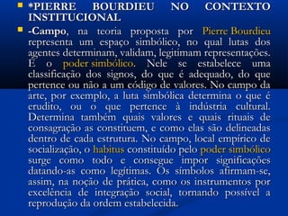  *PIERRE BOURDIEU NO CONTEXTO*PIERRE BOURDIEU NO CONTEXTO
INSTITUCIONALINSTITUCIONAL
 -Campo-Campo, na teoria proposta por, na teoria proposta por Pierre BourdieuPierre Bourdieu
representa um espaço simbólico, no qual lutas dosrepresenta um espaço simbólico, no qual lutas dos
agentes determinam, validam, legitimam representações.agentes determinam, validam, legitimam representações.
É oÉ o poder simbólicopoder simbólico. Nele se estabelece uma. Nele se estabelece uma
classificação dos signos, do que é adequado, do queclassificação dos signos, do que é adequado, do que
pertence ou não a um código de valores. No campo dapertence ou não a um código de valores. No campo da
arte, por exemplo, a luta simbólica determina o que éarte, por exemplo, a luta simbólica determina o que é
erudito, ou o que pertence à indústria cultural.erudito, ou o que pertence à indústria cultural.
Determina também quais valores e quais rituais deDetermina também quais valores e quais rituais de
consagração as constituem, e como elas são delineadasconsagração as constituem, e como elas são delineadas
dentro de cada estrutura. No campo, local empírico dedentro de cada estrutura. No campo, local empírico de
socialização, osocialização, o habitushabitus constituído peloconstituído pelo poder simbólicopoder simbólico
surge como todo e consegue impor significaçõessurge como todo e consegue impor significações
datando-as como legítimas. Os símbolos afirmam-se,datando-as como legítimas. Os símbolos afirmam-se,
assim, na noção de prática, como os instrumentos porassim, na noção de prática, como os instrumentos por
excelência de integração social, tornando possível aexcelência de integração social, tornando possível a
reprodução da ordem estabelecida.reprodução da ordem estabelecida.
 