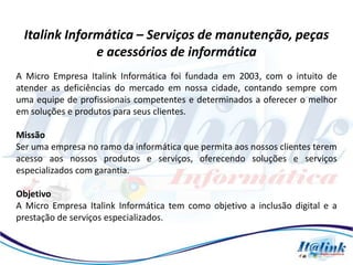 Italink Informática – Serviços de manutenção, peças
              e acessórios de informática
A Micro Empresa Italink Informática foi fundada em 2003, com o intuito de
atender as deficiências do mercado em nossa cidade, contando sempre com
uma equipe de profissionais competentes e determinados a oferecer o melhor
em soluções e produtos para seus clientes.

Missão
Ser uma empresa no ramo da informática que permita aos nossos clientes terem
acesso aos nossos produtos e serviços, oferecendo soluções e serviços
especializados com garantia.

Objetivo
A Micro Empresa Italink Informática tem como objetivo a inclusão digital e a
prestação de serviços especializados.
 