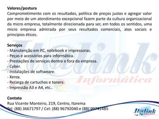 Valores/postura
Comprometimento com os resultados, política de preços justos e agregar valor
por meio de um atendimento excepcional fazem parte da cultura organizacional
da micro empresa, totalmente direcionada para ser, em todos os sentidos, uma
micro empresa admirada por seus resultados comerciais, atos sociais e
princípios éticos.

Serviços
- Manutenção em PC, notebook e impressoras.
- Peças e acessórios para informática.
- Prestações de serviços dentro e fora da empresa.
- Cyber.
- Instalações de softweare.
- Xerox.
- Recarga de cartuchos e toners.
- Impressão A3 e A4, etc..

Contato
Rua Vicente Monteiro, 219, Centro, Itarema
Tel: (88) 36671797 / Cel: (88) 96792040 e (88) 99741485
 
