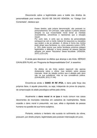 Discorrendo sobre a legitimidade para a tutela dos direitos da
personalidade post mortem, SILVIO DE SALVIO VENOSA, no “Código Civil
Comentado”, destaca que:
Esses direitos, pela própria denominação, são pessoais ou
personalíssimos. Em princípio, cabe apenas à própria pessoa
atingida na sua incolumidade moral tomar as medidas
acautelatórias, preventivas e repressivas que a situação
requer.
Por outro lado, é certo que os direitos da personalidade
extinguem-se com a morte, todavia há resquícios ou rescaldos
que podem a ela se sobrepor. A ofensa à honra dos mortos
pode atingir seus familiares, ou, como assevera Larenz (1978,
p. 163), pode ocorrer que certos familiares próximos estejam
legitimados a defender a honra pessoal da pessoa falecida
atingida, por serem “fiduciários” dessa faculdade. (VENOSA,
2010, p.23 e 24)

E ainda para descrever os efeitos que alcança o ato ilícito, SÉRGIO
CAVALIERI FILHO, em “Programa de Responsabilidade Civil”, é assertivo:
Os efeitos do ato ilícito podem repercutir não apenas
diretamente sobre a vítima, mas também sobre pessoa
intercalar, titular da relação jurídico que é afetada pelo dano
não na sua substância, mas na sua consistência prática.
(CAVALIERI, 2012, P.144)

Encontra-se ainda o DANO IN RE IPSA, o dano pela força dos
próprios fatos, é aquele presumido, ou seja, independe da prova do prejuízo,
de comprovação do abalo psicológico sofrido pela vítima.
Atualmente o dano moral in re ipsa é muito comum nos casos
decorrentes de inscrições indevidas em cadastros de inadimplentes. Nesta
ocasião o dano moral é presumido, vez que, afeta a dignidade da pessoa
humana na questão de sua honra subjetiva.

Portanto, embora o herdeiro não suceda no sofrimento da vítima,
possuem, por direito próprio, legitimidade para postular indenização em juízo.

 