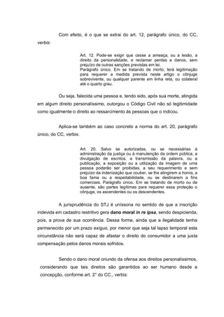 Com efeito, é o que se extrai do art. 12, parágrafo único, do CC,
verbis:
Art. 12. Pode-se exigir que cesse a ameaça, ou a lesão, a
direito da personalidade, e reclamar perdas e danos, sem
prejuízo de outras sanções previstas em lei.
Parágrafo único. Em se tratando de morto, terá legitimação
para requerer a medida prevista neste artigo o cônjuge
sobrevivente, ou qualquer parente em linha reta, ou colateral
até o quarto grau.

Ou seja, falecida uma pessoa e, tendo sido, após sua morte, atingida
em algum direito personalíssimo, outorgou o Código Civil não só legitimidade
como igualmente o direito ao ressarcimento às pessoas que o indicou.
Aplica-se também ao caso concreto a norma do art. 20, parágrafo
único, do CC, verbis:
Art. 20. Salvo se autorizadas, ou se necessárias à
administração da justiça ou à manutenção da ordem pública, a
divulgação de escritos, a transmissão da palavra, ou a
publicação, a exposição ou a utilização da imagem de uma
pessoa poderão ser proibidas, a seu requerimento e sem
prejuízo da indenização que couber, se lhe atingirem a honra, a
boa fama ou a respeitabilidade, ou se destinarem a fins
comerciais. Parágrafo único. Em se tratando de morto ou de
ausente, são partes legítimas para requerer essa proteção o
cônjuge, os ascendentes ou os descendentes.

A jurisprudência do STJ é uníssona no sentido de que a inscrição
indevida em cadastro restritivo gera dano moral in re ipsa, sendo despicienda,
pois, a prova de sua ocorrência. Dessa forma, ainda que a ilegalidade tenha
permanecido por um prazo exíguo, por menor que seja tal lapso temporal esta
circunstância não será capaz de afastar o direito do consumidor a uma justa
compensação pelos danos morais sofridos.

Sendo o dano moral oriundo da ofensa aos direitos personalíssimos,
considerando que tais direitos são garantidos ao ser humano desde a
concepção, conforme art. 2° do CC., verbis:

 