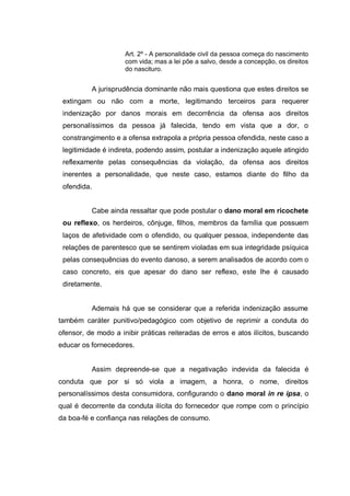 Art. 2º - A personalidade civil da pessoa começa do nascimento
com vida; mas a lei põe a salvo, desde a concepção, os direitos
do nascituro.

A jurisprudência dominante não mais questiona que estes direitos se
extingam ou não com a morte, legitimando terceiros para requerer
indenização por danos morais em decorrência da ofensa aos direitos
personalíssimos da pessoa já falecida, tendo em vista que a dor, o
constrangimento e a ofensa extrapola a própria pessoa ofendida, neste caso a
legitimidade é indireta, podendo assim, postular a indenização aquele atingido
reflexamente pelas consequências da violação, da ofensa aos direitos
inerentes a personalidade, que neste caso, estamos diante do filho da
ofendida.
Cabe ainda ressaltar que pode postular o dano moral em ricochete
ou reflexo, os herdeiros, cônjuge, filhos, membros da família que possuem
laços de afetividade com o ofendido, ou qualquer pessoa, independente das
relações de parentesco que se sentirem violadas em sua integridade psíquica
pelas consequências do evento danoso, a serem analisados de acordo com o
caso concreto, eis que apesar do dano ser reflexo, este lhe é causado
diretamente.

Ademais há que se considerar que a referida indenização assume
também caráter punitivo/pedagógico com objetivo de reprimir a conduta do
ofensor, de modo a inibir práticas reiteradas de erros e atos ilícitos, buscando
educar os fornecedores.

Assim depreende-se que a negativação indevida da falecida é
conduta que por si só viola a imagem, a honra, o nome, direitos
personalíssimos desta consumidora, configurando o dano moral in re ipsa, o
qual é decorrente da conduta ilícita do fornecedor que rompe com o princípio
da boa-fé e confiança nas relações de consumo.

 