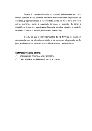 Quanto à questão da fixação do quantum indenizatório pelo dano
sofrido, coerente é a doutrina que indica que além de respeitar os princípios da
equidade, proporcionalidade e razoabilidade, ainda há de se levar em conta
outros elementos como: a gravidade do dano; a extensão do dano; a
reincidência do ofensor; a posição profissional e social do ofendido; a condição
financeira do ofensor; a condição financeira do ofendido.

Conclui-se que o valor indenizatório de R$ 4.000,00 foi fixado em
consonância com os princípios do direito e os elementos situacionais, senão
justo, está dentro dos parâmetros atribuídos em outros casos similares.

COMPONENTES DO GRUPO:


ADRIANA DA COSTA ALVES (K225276)



CARLA MARIA MARTELLOTE VIOLA (K225234)

 