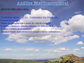 DIVISÃO TRICARD (1965):
Divide terras e águas:

3ª ORDEM: (SEPARAÇÃO – UNIDADES TECTÔNICAS)
Caracteriza-se pelo:
Estudo da paisagem sob o ponto de vista da evolução;
Unidades estruturais menores (dezenas de milhares de Km²);
Enfatiza estágios da desnudação;
Estuda a relação entre os maciços antigos e bacias sedimentares.
 