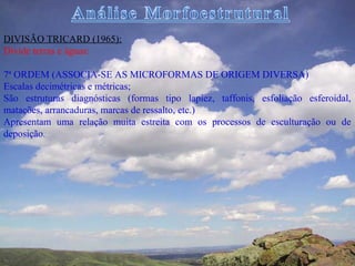 DIVISÃO TRICARD (1965):
Divide terras e águas:

7ª ORDEM (ASSOCIA-SE AS MICROFORMAS DE ORIGEM DIVERSA)
Escalas decimétricas e métricas;
São estruturas diagnósticas (formas tipo lapiez, taffonis, esfoliação esferoidal,
matacões, arrancaduras, marcas de ressalto, etc.)
Apresentam uma relação muita estreita com os processos de esculturação ou de
deposição.
 