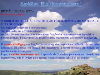 DIVISÃO TRICARD (1965):
Divide terras e águas:

8ª ORDEM (REFER-SE À CONSTITUIÇÃO FÍSICO-QUÍMICA DO MATERIAL E
SUAS ORIGENS)
São formas milimétricas a micrométricas;
São analisadas em nível laboratorial;
As microformas permitem a análise e identificação dos mecanismos morfogenéticos;
Formas comuns: Feições porosas, microfissuras, picotamento de corrosão química, etc.

O estudo Geológico em função destas categorias implica na definição de métodos
adequados de análise em função dos parâmetros a serem medidos em função do
problema a ser investigado.
Logo, a análise morfoestrutural é aplicada da 5ª Ordem para menores visando um
mapeamento, e da 5ª Ordem para maiores visando apenas subsídios aos estudos.
 