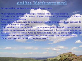 Em uma análise morfoestrutural deve-se levar em conta:

• Características intrínsecas dos corpos rochosos como as forças atuantes;
• Avaliar a esculturação do relevo: Formas destrutivas (>meteorização) e Formas
Construtivas (>desnudação)
•Meio morfoclimático: Ação da meteorização sobre as propriedades físico-químicas do
material X Estrutura geológica.
•Propriedade das rochas em função do escoamento superficial (erosão linear ou incisão
vertical), na desagregação mecânica (erosão mecânica) e decomposição química por
dissolução: Grau de coesão; Grau de permeabilidade; Grau de plasticidade; Grau de
massividade; Grau de cristalinidade; Grau de solubilidade; Grau de heteroneidade.
•Estruturas geológicas (primárias e deformacionais);
 