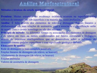 Métodos e técnicas do estudo morfoestrutural:

Premissa: Muitas estruturas do arcabouço tectônico ocorrem na superfície como
reflexos de estruturas em sub-superfície e na maioria das vezes profundas.
Análise: É feita através dos elementos de relevo e drenagem (feições lineares e
alinhamentos) das suas relações de assimetria, cuja a associação e classificação serão
de acordo com o caráter homólogo ou não dos mesmos.
Princípio do método: As diferentes formas ou associações dos elementos de drenagem
e de relevo são mais ou menos condicionados por fatores estruturais e litológicos
através de processos morfogenéticos que se desenvolveu sobre o substrato do
desenvolvimento padrões específicos e com significado geológico definido.
Elementos de análise:
Rede de drenagem (a mais completa possível);
Feições lineares de drenagem (de relevo, se houver);
Alinhamento de drenagem (de relevo, se houver)
Feições anômalas
Valores de assimetria de drenagem
 