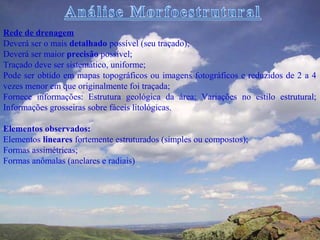 Rede de drenagem
Deverá ser o mais detalhado possível (seu traçado);
Deverá ser maior precisão possível;
Traçado deve ser sistemático, uniforme;
Pode ser obtido em mapas topográficos ou imagens fotográficos e reduzidos de 2 a 4
vezes menor em que originalmente foi traçada;
Fornece informações: Estrutura geológica da área; Variações no estilo estrutural;
Informações grosseiras sobre fáceis litológicas.

Elementos observados:
Elementos lineares fortemente estruturados (simples ou compostos);
Formas assimétricas;
Formas anômalas (anelares e radiais)
 