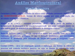 Gerasimov (1946) – define unidades de relevo como unidades estruturais chamando-as
de MORFOESTRUTURAS: formas de relevo geradas por uma combinação das
atividades tectônicas e climáticas.

Mattos et al. (1982) – estrutura presumida, identificada a partir da análise e
interpretação da drenagem e do relevo, caracterizada por zonas anômalas dentro de
uma padrão geral de distribuição dos elementos de drenagem e relevo.

Bates & Jackson (1987) – feição topográfica maior que coincide com ou é uma
expressão de estrutura geológica ou que é formada diretamente por movimentos
tectônicos. É produzida pela interação de forças endógenas e exógenas, sendo
predominante a forma.

Gontijo (1999) – deve ser empregado quando a elaboração das formas de relevo se
processa sob controle tectônico passivo, ou seja, as formas de relevo não estão
necessariamente relacionadas à tectônica ativa (neotectônica).
 