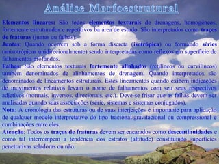 Elementos lineares: São todos elementos texturais de drenagens, homogêneos,
fortemente estruturados e repetitivos ba área de estudo. São interpretados como traços
de fraturas (juntas ou falhas).
Juntas: Quando ocorrem sob a forma discreta (isotrópica) ou formando séries
(anisotrópicas unidirecionalmente) sendo interpretadas como reflexos em superfície de
falhamentos profundos.
Falhas: São elementos texturais fortemente alinhados (retilíneos ou curvilíneos)
também denominados de alinhamentos de drenagem. Quando interpretados são
denominados de lineamentos estruturais. Estes lineamentos quando exibem indicações
de movimentos relativos levam o nome de falhamentos com seu seus respectivos
adjetivos (normais, inversos, direcionais, etc.). Deve-se frisar que as falhas devem ser
analisadas quando suas associações (série, sistemas e sistemas conjugados).
Nota: A cronologia das estruturas ou de suas interjeições é importante para aplicação
de qualquer modelo interpretativo do tipo tracional/gravitacional ou compressional e
combinações entre eles.
Atenção: Todos os traços de fraturas devem ser encarados como descontinuidades e
como tal interrompem a tendência dos estratos (altitude) constituindo superfícies
penetrativas seladoras ou não.
 