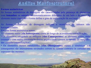 Formas assimétricas
As formas assimétricas de drenagem são caracterizadas pela presença de elementos
com tamanhos ou estruturas sistematicamente diferentes de um lado e de outro do
elemento maior (tamanho e forma define o grau de estruturação da assimetria).

As formas assimétricas de drenagem indicam a ocorrência de estratos não
horizontalizados.
Em uma forma assimétrica temos:
• O elemento maior (rio Subsequente) corre ao longo do acamamento/estratificação;
• Os elementos ortogonais ou oblíquos (rios Consequentes) ao elemento maior; mais
extensos e com maior estruturação (baixa angularidade) correm no sentido do mergulho
das camadas/estratificações;
• Os elementos menos estruturados (rios Obsequentes), curtos e simétricos aos
consequentes são intensamente ravenados correm no sentido contrário às camadas (na
espessura das mesmas).
 