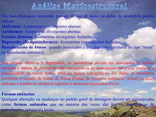 Em duas drenagens separadas por um divisor de águas os dados de assimetria podem
indicar:
Sinformes: Assimetrias convergentes abertas;
Antiformes: Assimetrias divergentes abertas;
Formas dômicas: Assimetrias divergentes fechadas;
Depressões (Braquisinformes): Assimetrias convergentes fechadas;
Basculamento de blocos: quando associados a um elemento estrutural do tipo “trend”
ou lineamento estrutural;

Nas formas dômicas e depressões, as assimetrias devem ser associadas às formas
anelares e radiais da drenagem cuja convergência de associações entre elas excluem a
possibilidade de serem meros altos ou baixos topográficos. Os dados de assimetria
permitem o traçado de linhas de forma (linhas de contorno estrutural virtual) as quais
indicam a tendência estrutural regional e destacam anomalias locais.

Formas anômalas
Qualquer alteração ou mudanças no padrão geral da drenagem devem ser consideradas
como formas anômalas que na maioria das vezes são feições diagnósticas de
perturbações estruturais locais.
 