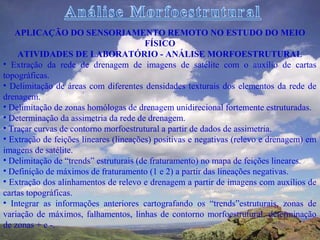 APLICAÇÃO DO SENSORIAMENTO REMOTO NO ESTUDO DO MEIO
                                        FÍSICO
    ATIVIDADES DE LABORATÓRIO - ANÁLISE MORFOESTRUTURAL
• Extração da rede de drenagem de imagens de satélite com o auxílio de cartas
topográficas.
• Delimitação de áreas com diferentes densidades texturais dos elementos da rede de
drenagem.
• Delimitação de zonas homólogas de drenagem unidirecional fortemente estruturadas.
• Determinação da assimetria da rede de drenagem.
• Traçar curvas de contorno morfoestrutural a partir de dados de assimetria.
• Extração de feições lineares (lineações) positivas e negativas (relevo e drenagem) em
imagens de satélite.
• Delimitação de “trends” estruturais (de fraturamento) no mapa de feições lineares.
• Definição de máximos de fraturamento (1 e 2) a partir das lineações negativas.
• Extração dos alinhamentos de relevo e drenagem a partir de imagens com auxílios de
cartas topográficas.
• Integrar as informações anteriores cartografando os “trends”estruturais, zonas de
variação de máximos, falhamentos, linhas de contorno morfoestrutural, determinação
de zonas + e -.
 