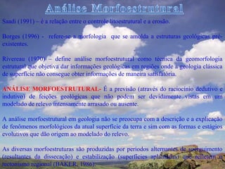Saadi (1991) – é a relação entre o controle litoestrutural e a erosão.

Borges (1996) - refere-se a morfologia que se amolda a estruturas geológicas pré-
existentes.

Rivereau (1970) – define análise morfoestrutural como técnica da geomorfologia
estrutural que objetiva dar informações geológicas em regiões onde a geologia clássica
de superfície não consegue obter informações de maneira satisfatória.

ANÁLISE MORFOESTRUTURAL- É a previsão (através do raciocínio dedutivo e
indutivo) de feições geológicas que não podem ser devidamente vistas em um
modelado de relevo intensamente arrasado ou ausente.

A análise morfoestrutural em geologia não se preocupa com a descrição e a explicação
de fenômenos morfológicos da atual superfície da terra e sim com as formas e estágios
evolutivos que dão origem ao modelado do relevo.

As diversas morfoestruturas são produzidas por períodos alternantes de soerguimento
(resultantes da dissecação) e estabilização (superfícies aplainadas) que refletem o
tectonismo regional (BAKER, 1986).
 