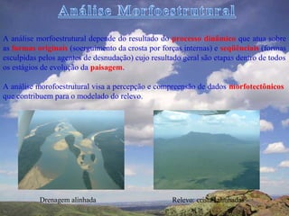 A análise morfoestrutural depende do resultado do processo dinâmico que atua sobre
as formas originais (soerguimento da crosta por forças internas) e seqüênciais (formas
esculpidas pelos agentes de desnudação) cujo resultado geral são etapas dentro de todos
os estágios de evolução da paisagem.

A análise morofoestrutural visa a percepção e compreensão de dados morfotectônicos
que contribuem para o modelado do relevo.




           Drenagem alinhada                        Relevo: cristas alinhadas
 