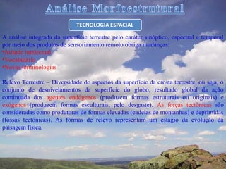 A análise integrada da superfície terrestre pelo caráter sinóptico, espectral e temporal
por meio dos produtos de sensoriamento remoto obriga mudanças:
•Atitude intelectual
•Vocabulário
•Novas terminologias

Relevo Terrestre – Diversidade de aspectos da superfície da crosta terrestre, ou seja, o
conjunto de desnivelamentos da superfície do globo, resultado global da ação
continuada dos agentes endógenos (produzem formas estruturais ou originais) e
exógenos (produzem formas esculturais, pelo desgaste). As forças tectônicas são
consideradas como produtoras de formas elevadas (cadeias de montanhas) e deprimidas
(fossas tectônicas). As formas de relevo representam um estágio da evolução da
paisagem física.
 