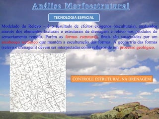 Modelado do Relevo – é o resultado de efeitos exógenos (esculturais), analisados
através dos elementos texturais e estruturais de drenagem e relevo nos produtos de
sensoriamento remoto. Porém as formas estruturais finais são sustentadas por um
arcabouço tectônico que mantém a esculturação das formas. A geometria das formas
(relevo e drenagem) devem ser interpretadas como reflexos de um processo geológico.




                                     CONTROLE ESTRUTURAL NA DRENAGEM
 