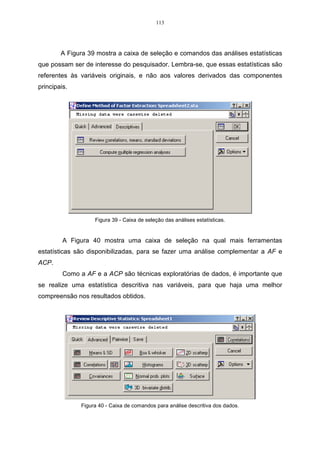 = = 
, 
(3.17) 
sendo que esta expressão representa a proporção da variância total explicada pela 
componente i Y . 
Ao se estudar um conjunto de n observações de p-variáveis, é possível 
encontrar novas variáveis denominadas de k Yˆ , k = 1, ..., p, que são combinações 
lineares (CL) das variáveis originais Xp, não correlacionados, e apresentam um grau 
de variabilidade diferente umas das outras, também apresentados em ordem 
decrescente de valores. É importante lembrar que, em componentes principais, a 
unidade de medida são combinações lineares não correlacionadas, por isso são de 
difícil interpretação, e também é por esse motivo que as variáveis originais devem 
estar na mesma unidade de medida. 
A soma dos k autovalores, dividida pela soma de todos os p autovalores 
( ˆ ... ˆ ) /( ˆ .... ˆ ), 1 k 1 p  + +   + +  representa a proporção total explicada pelos primeiros 
k componentes principais. Isto é, a proporção da informação retida na redução de p 
para k dimensões. Com isso, pode-se decidir quantos componentes principais serão 
utilizados no estudo para diferenciar os indivíduos. 
 