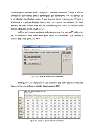 = 
1 
p 
i 
i 
k 
Vâr Y 
no qual k  p. 
(3.18) 
O sucesso da metodologia é medido pelo valor de k. Se k = 1, dire-se-á que 
o método está reduzindo ao máximo, à dimensão inicial. Nesse caso, pode-se 
comparar os indivíduos em uma escala linear. Se k = 2, é possível localizar cada 
indivíduo em um plano cartesiano, sendo que os dois eixos representam as duas 
componentes. Se k for maior do que dois, a comparação dos indivíduos passa a ser 
mais complicada (REGAZZI, 2001). 
ˆ 
A partir da matriz S é possível encontrar os valores 1 
ˆ 
 2 
 ...  p ˆ 
 0, 
que são as raízes características, todas distintas e apresentadas em ordem 
decrescente de valores e, como S é positiva definida, todos os autovalores são não 
negativos. 
Os eixos principais são os autovetores das matrizes SI ou RI, sendo que são 
os autovetores que fornecem a direção dos eixos na análise. 
A Figura 17 mostra a elipse que possui dois eixos perpendiculares, cujas 
coordenadas estão representadas pelos autovetores I e II da matriz S, ou da matriz 
R. Os elementos desses vetores definem sua posição, isto é, o ângulo que eles 
formam com os eixos originais de Y1 e Y2 . O comprimento desses vetores são os 
autovalores correspondentes a P ˆ dessa matriz, que representa a variância dos 
novos eixos (VALENTIN, 2000). 
A Figura 17 é a representação gráfica dos autovalores e autovetores. 
 