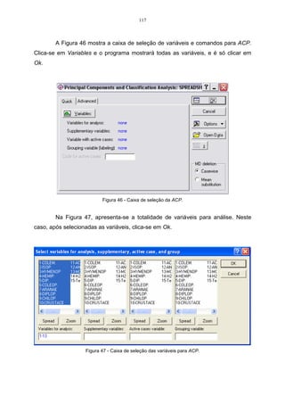 69 
0. 
0,69 ˆ 0,45 
0,45 0,48 ˆ 
 
=  
 
	
 
−  
−  
Resolvendo-se o determinante dessa matriz, encontra-se o seguinte 
resultado: 
(0 ,69 − ˆ )( 0 ,48 − ˆ ) − (0 ,45 ) 2 = 0 . 
Unindo-se os termos semelhantes, encontra-se uma equação do segundo 
grau: 
0,33 − 0,69ˆ − 0,48ˆ + ˆ 2 − 0,20 = 0. 
Resolvendo-se essa equação, encontra-se os autovalores correspondentes 
à matriz S. 
ˆ 2 − 1,17ˆ + 0,13 = 0 . 
Os autovalores (raízes características) são obtidos da seguinte equação: 
± − 2 − 
ˆ 1,17 ( 1,17) (4)(1)(0,13) 
 = , logo, os dois autovalores resultantes da equação 
(2)(1) 
ˆ 
são: 1 
ˆ 
= 1,05 e 2 
= 0,13. 
Após encontrado os autovalores, passa-se a calcular os autovetores, 
r 
correspondentes à matriz S. Na expressão que segue, x1 
é um autovetor que será 
ˆ 
associado ao autovalor 1 
. 
r r 
= ˆ , para 1 
SX X 
ˆ 
= 1,05. 
Substituindo-se os valores da expressão pelos seus respectivos dados tem-se: 
x 
11 
 
 
1,05 . 
0,69 0,45 
 
0,45 0,48 
12 
x 
11 
12 
 
	
 
 
=  
 
	
 
 
 
	
 
x 
x 
r 
e o autovalor 1 
Realizando a multiplicação da matriz S com o autovetor x 
ˆ 
, 
obtem-se o seguinte sistema linear: 
. 
+ = 
0,69 0,45 1,05 
x x x 
11 12 11 
0,45 0,48 1,05 
11 12 12 
   
+ = 
x x x 
Unindo-se os termos semelhantes no sistema, obtem-se o seguinte: 
   
− + = 
0,45 0,57 0 
0,36 0,45 0 
x x 
11 12 
x x 
− = 
11 12 
 